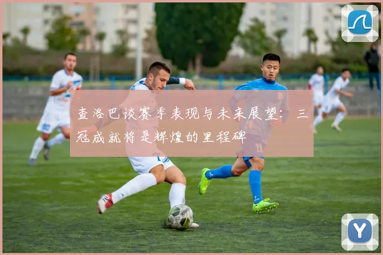 查洛巴谈赛季表现与未来展望：三冠成就将是辉煌的里程碑