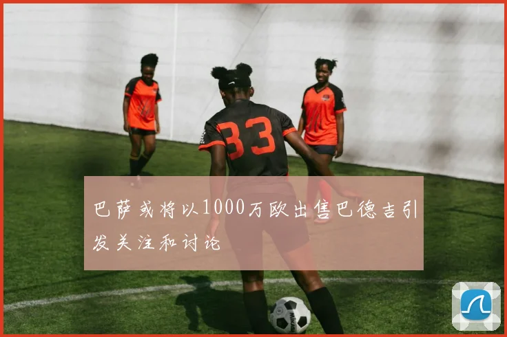 巴萨或将以1000万欧出售巴德吉引发关注和讨论