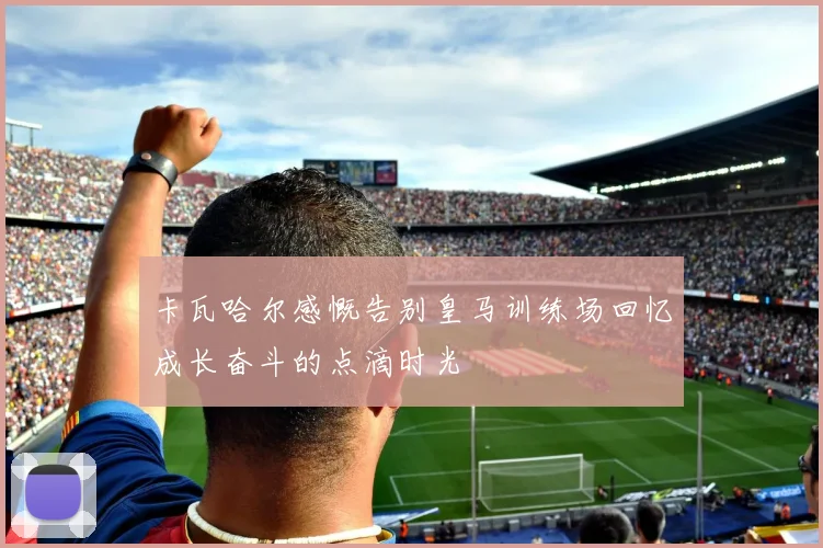 卡瓦哈尔感慨告别皇马训练场回忆成长奋斗的点滴时光