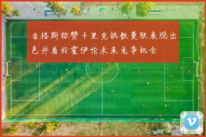 吉格斯称赞卡里克执教曼联表现出色并看好霍伊伦未来竞争机会