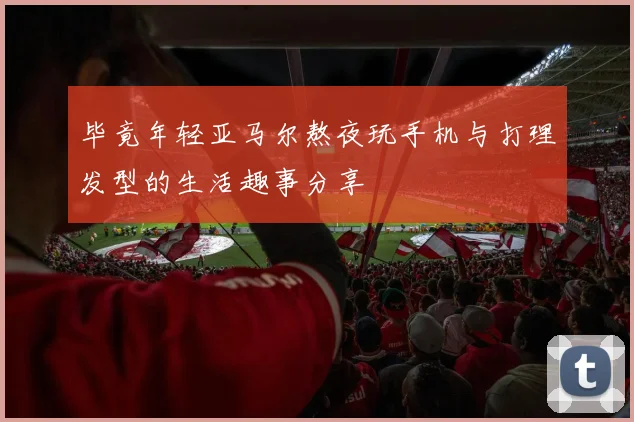 毕竟年轻亚马尔熬夜玩手机与打理发型的生活趣事分享