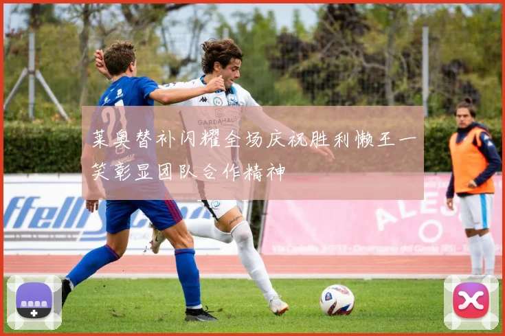 莱奥替补闪耀全场庆祝胜利懒王一笑彰显团队合作精神