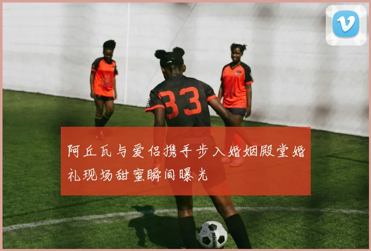 阿丘瓦与爱侣携手步入婚姻殿堂婚礼现场甜蜜瞬间曝光