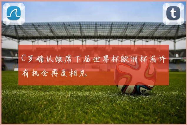 C罗确认缺席下届世界杯欧洲杯或许有机会再度相见