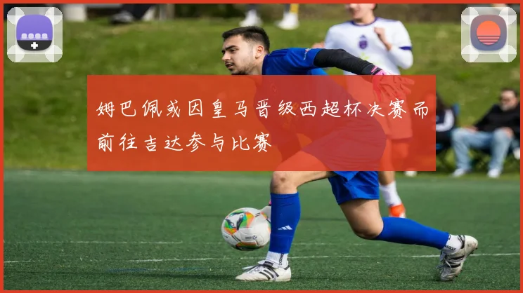 姆巴佩或因皇马晋级西超杯决赛而前往吉达参与比赛