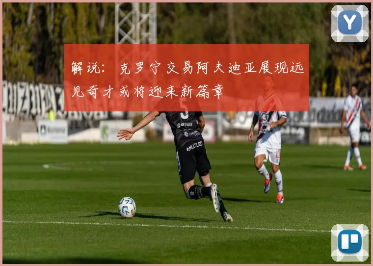 解说：克罗宁交易阿夫迪亚展现远见奇才或将迎来新篇章