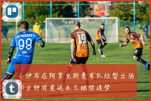 小伊布在阿贾克斯青年队短暂出场76分钟将重返米兰继续追梦