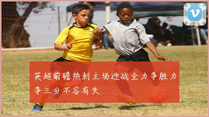 英超前瞻热刺主场迎战全力争胜力争三分不容有失