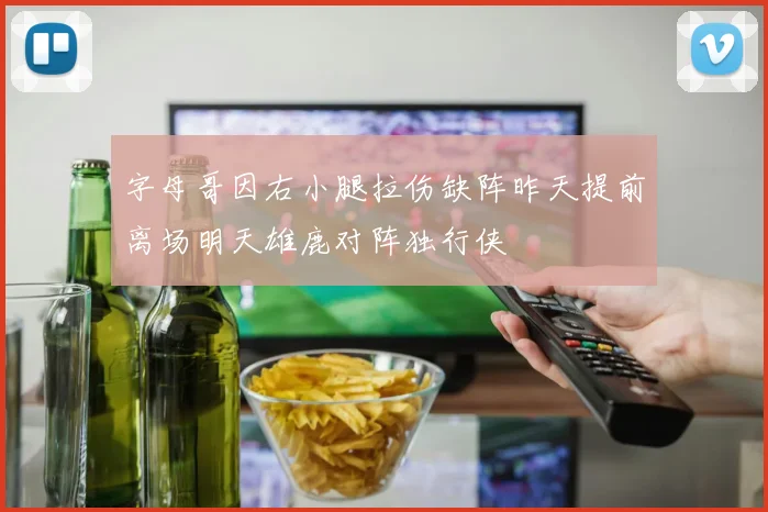 字母哥因右小腿拉伤缺阵昨天提前离场明天雄鹿对阵独行侠