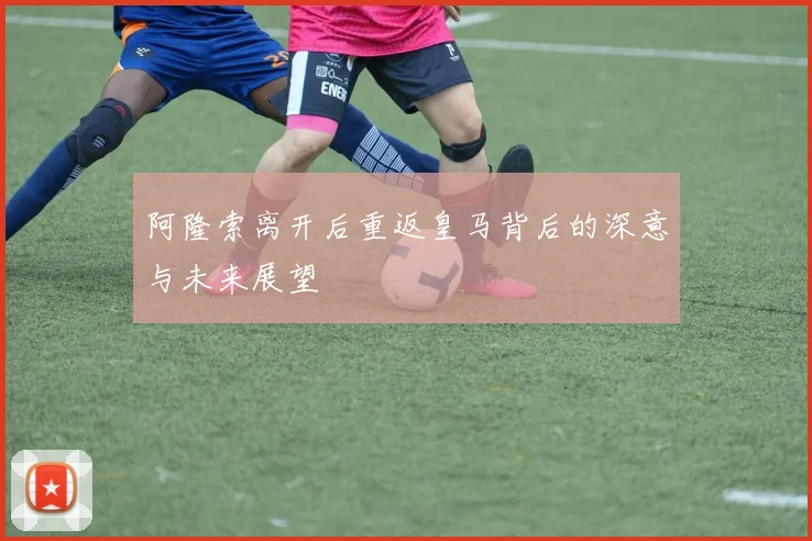 阿隆索离开后重返皇马背后的深意与未来展望